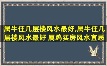 属牛住几层楼风水最好,属牛住几层楼风水最好 属鸡买房风水宜忌